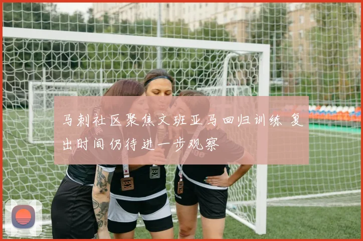 马刺社区聚焦文班亚马回归训练 复出时间仍待进一步观察