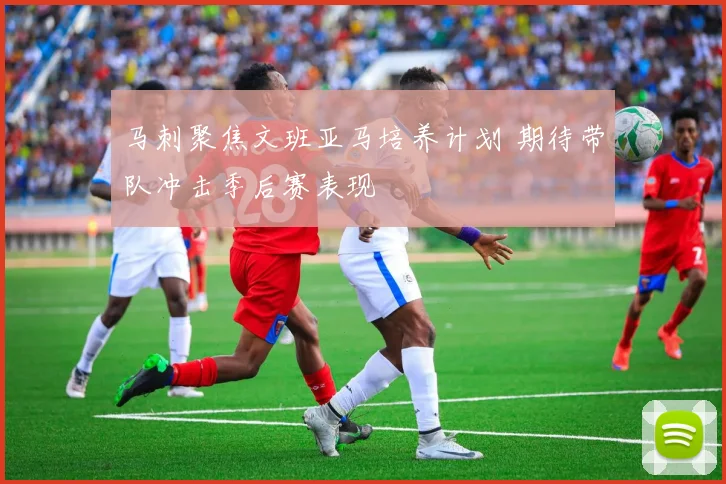 马刺聚焦文班亚马培养计划 期待带队冲击季后赛表现