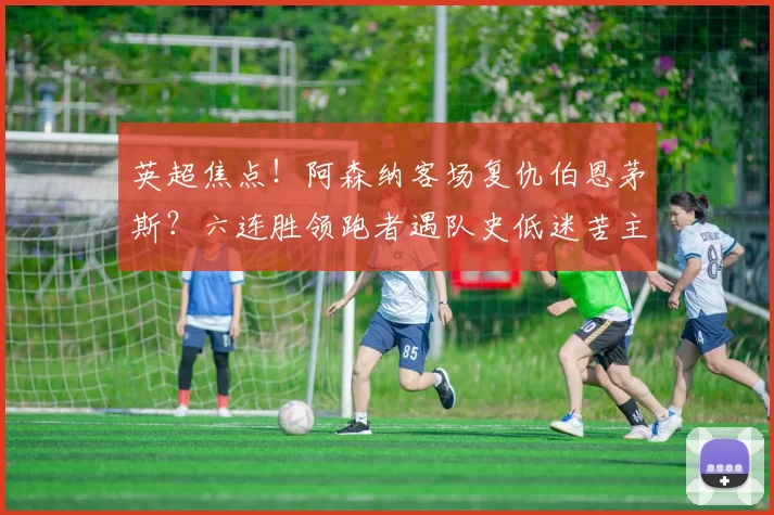 英超焦点!阿森纳客场复仇伯恩茅斯?六连胜领跑者遇队史低迷苦主,伤病潮成最大变数_进攻_赛季