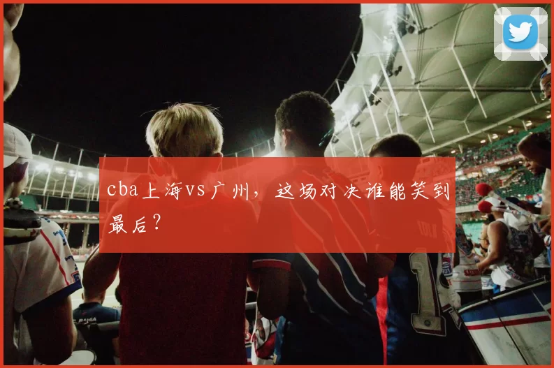 cba上海vs广州，这场对决谁能笑到最后？